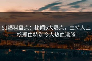 51爆料盘点：秘闻5大爆点，主持人上榜理由特别令人热血沸腾