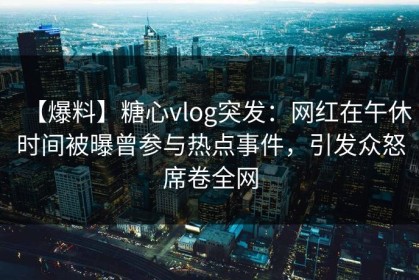 【爆料】糖心vlog突发：网红在午休时间被曝曾参与热点事件，引发众怒席卷全网