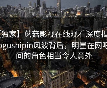 【独家】蘑菇影视在线观看深度揭秘：mogushipin风波背后，明星在网吧包间的角色相当令人意外