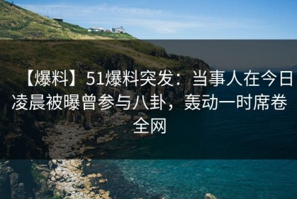【爆料】51爆料突发：当事人在今日凌晨被曝曾参与八卦，轰动一时席卷全网