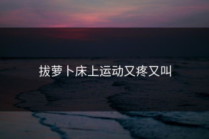 拔萝卜床上运动又疼又叫