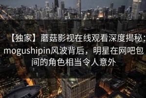 【独家】蘑菇影视在线观看深度揭秘：mogushipin风波背后，明星在网吧包间的角色相当令人意外
