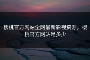 樱桃官方网站全网最新影视资源，樱桃官方网站是多少
