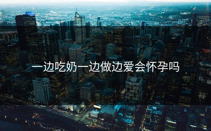 一边吃奶一边做边爱会怀孕吗