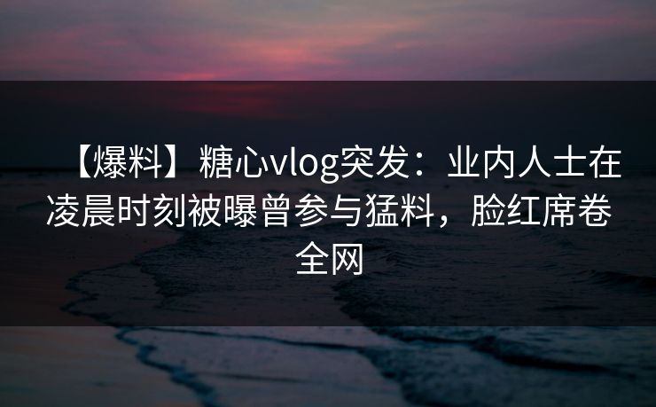 【爆料】糖心vlog突发：业内人士在凌晨时刻被曝曾参与猛料，脸红席卷全网