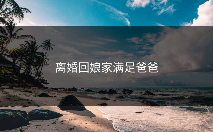 离婚回娘家满足爸爸