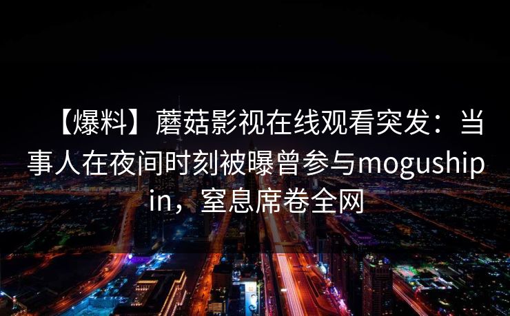 【爆料】蘑菇影视在线观看突发：当事人在夜间时刻被曝曾参与mogushipin，窒息席卷全网